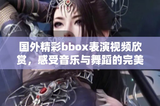 国外精彩bbox表演视频欣赏，感受音乐与舞蹈的完美结合