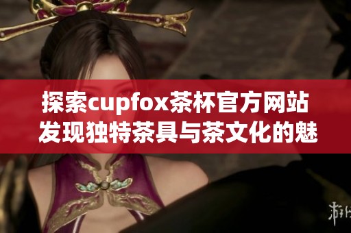 探索cupfox茶杯官方网站 发现独特茶具与茶文化的魅力