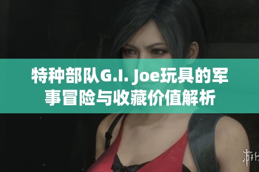 特种部队G.I. Joe玩具的军事冒险与收藏价值解析