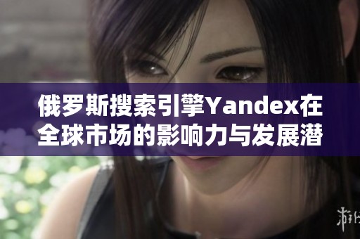 俄罗斯搜索引擎Yandex在全球市场的影响力与发展潜力分析