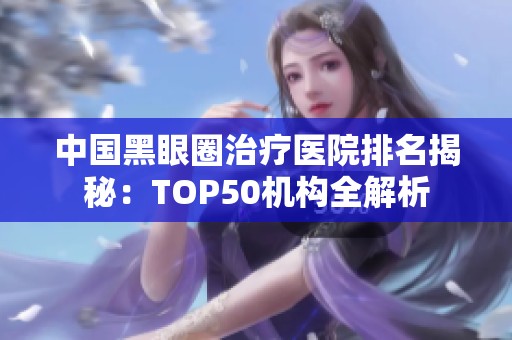 中国黑眼圈治疗医院排名揭秘：TOP50机构全解析