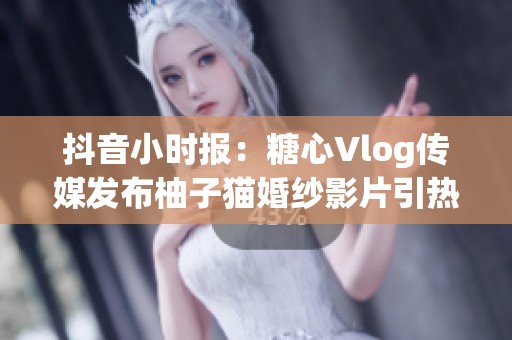 抖音小时报：糖心Vlog传媒发布柚子猫婚纱影片引热议