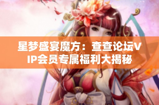 星梦盛宴魔方：查查论坛VIP会员专属福利大揭秘