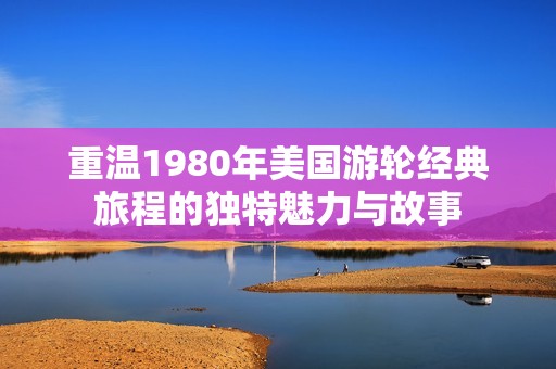 重温1980年美国游轮经典旅程的独特魅力与故事