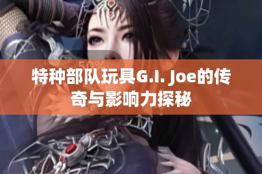 特种部队玩具G.I. Joe的传奇与影响力探秘