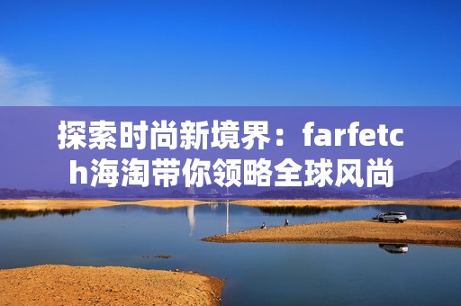 探索时尚新境界：farfetch海淘带你领略全球风尚