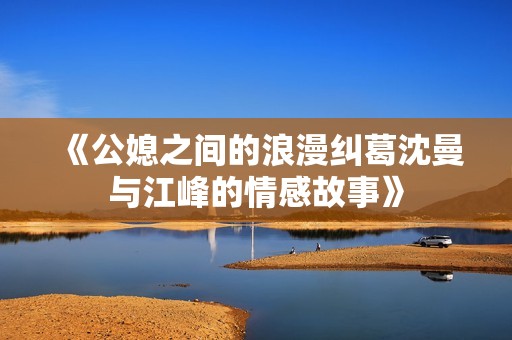 《公媳之间的浪漫纠葛沈曼与江峰的情感故事》