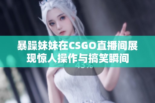 暴躁妹妹在CSGO直播间展现惊人操作与搞笑瞬间