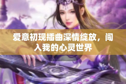 爱意初现插曲深情绽放，闯入我的心灵世界