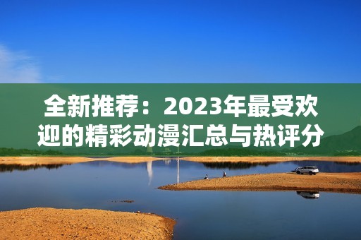 全新推荐：2023年最受欢迎的精彩动漫汇总与热评分析