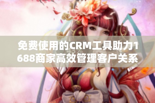 免费使用的CRM工具助力1688商家高效管理客户关系