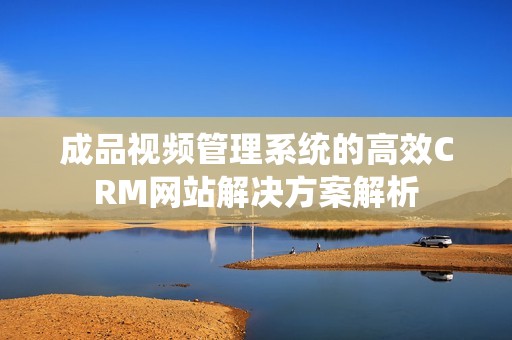 成品视频管理系统的高效CRM网站解决方案解析