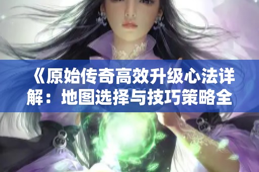 《原始传奇高效升级心法详解：地图选择与技巧策略全攻略》