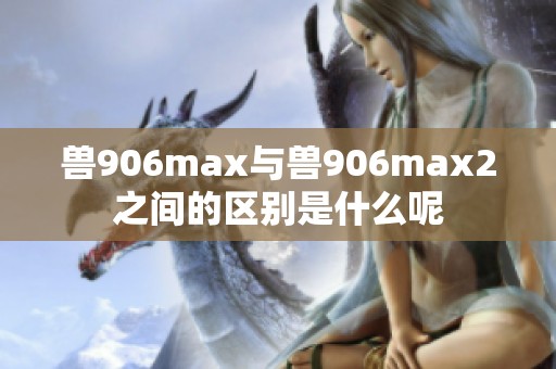 兽906max与兽906max2之间的区别是什么呢