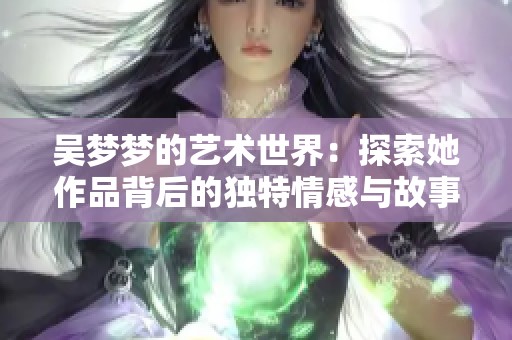 吴梦梦的艺术世界：探索她作品背后的独特情感与故事