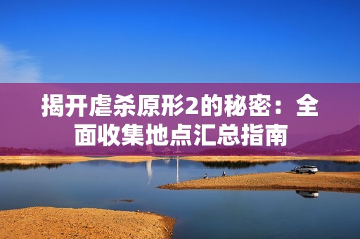 揭开虐杀原形2的秘密：全面收集地点汇总指南