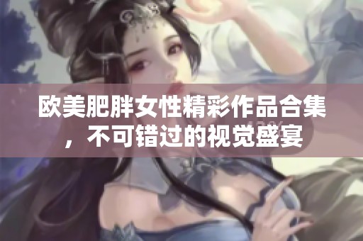 欧美肥胖女性精彩作品合集，不可错过的视觉盛宴