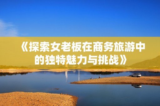 《探索女老板在商务旅游中的独特魅力与挑战》