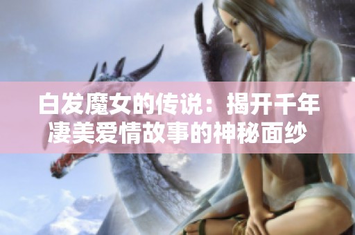 白发魔女的传说：揭开千年凄美爱情故事的神秘面纱