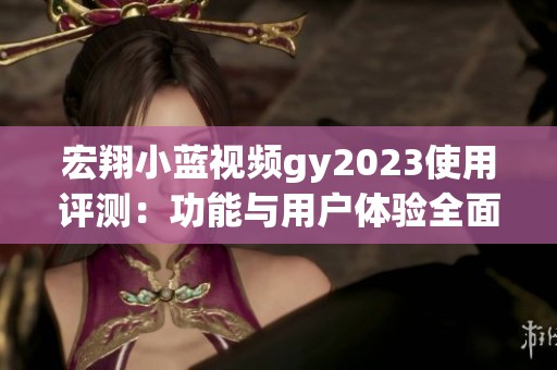 宏翔小蓝视频gy2023使用评测：功能与用户体验全面分析