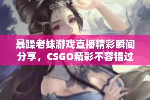 暴躁老妹游戏直播精彩瞬间分享，CSGO精彩不容错过