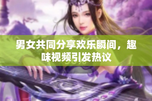 男女共同分享欢乐瞬间，趣味视频引发热议