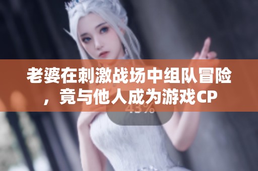 老婆在刺激战场中组队冒险，竟与他人成为游戏CP