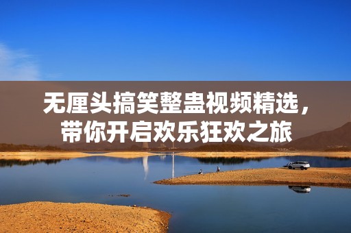 无厘头搞笑整蛊视频精选，带你开启欢乐狂欢之旅