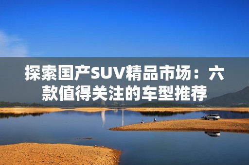 探索国产SUV精品市场：六款值得关注的车型推荐