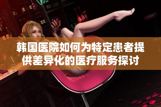 韩国医院如何为特定患者提供差异化的医疗服务探讨