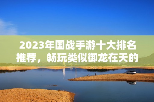 2023年国战手游十大排名推荐，畅玩类似御龙在天的精彩游戏