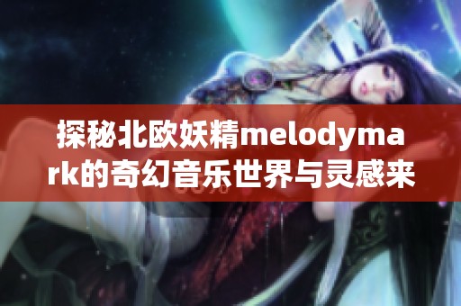 探秘北欧妖精melodymark的奇幻音乐世界与灵感来源