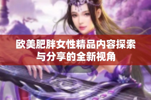 欧美肥胖女性精品内容探索与分享的全新视角