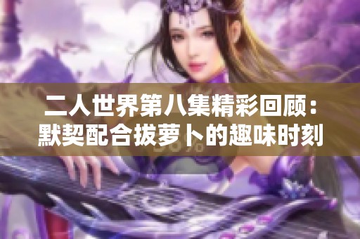 二人世界第八集精彩回顾：默契配合拔萝卜的趣味时刻