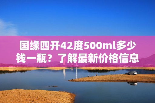 国缘四开42度500ml多少钱一瓶？了解最新价格信息