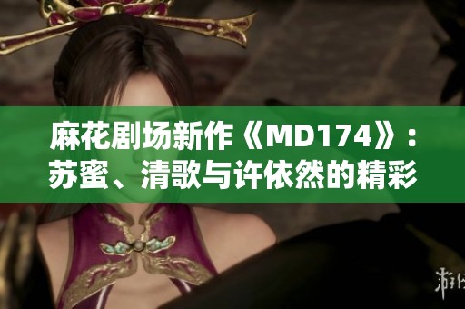 麻花剧场新作《MD174》：苏蜜、清歌与许依然的精彩演绎