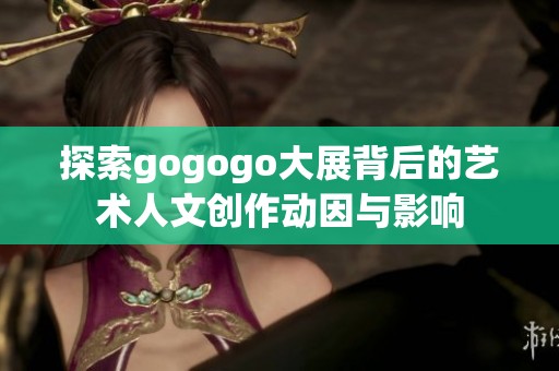 探索gogogo大展背后的艺术人文创作动因与影响