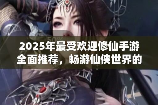 2025年最受欢迎修仙手游全面推荐，畅游仙侠世界的最佳选择盘点优势与特色