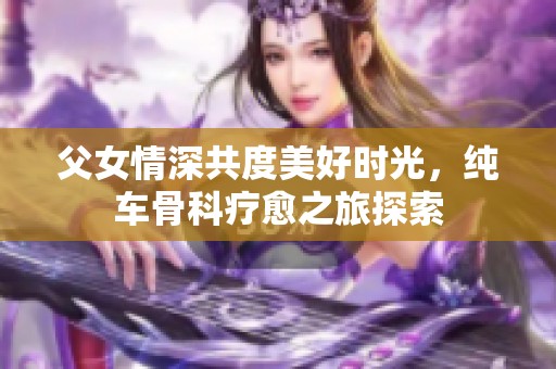 父女情深共度美好时光，纯车骨科疗愈之旅探索