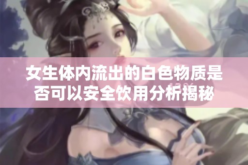 女生体内流出的白色物质是否可以安全饮用分析揭秘