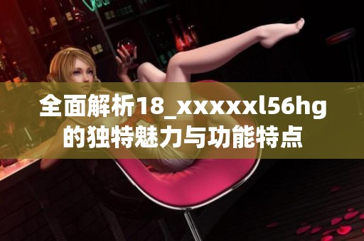 全面解析18_xxxxxl56hg的独特魅力与功能特点