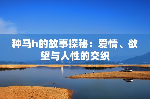 种马h的故事探秘：爱情、欲望与人性的交织