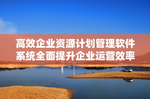 高效企业资源计划管理软件系统全面提升企业运营效率