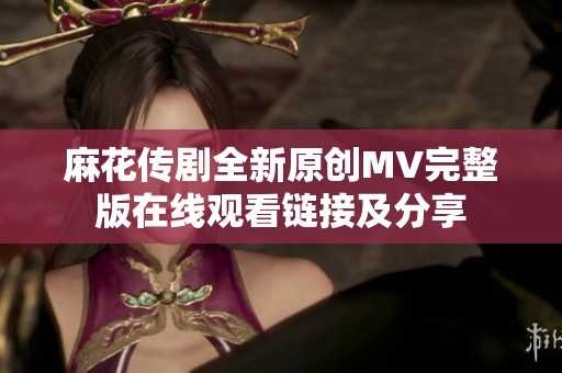 麻花传剧全新原创MV完整版在线观看链接及分享