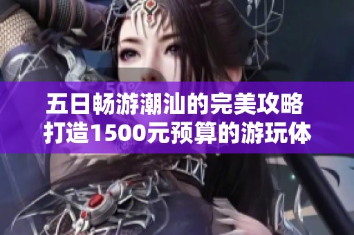 五日畅游潮汕的完美攻略 打造1500元预算的游玩体验与美食乐趣