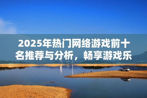 2025年热门网络游戏前十名推荐与分析，畅享游戏乐趣和精彩体验