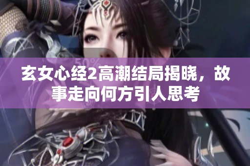 玄女心经2高潮结局揭晓，故事走向何方引人思考