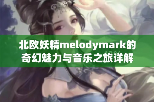 北欧妖精melodymark的奇幻魅力与音乐之旅详解