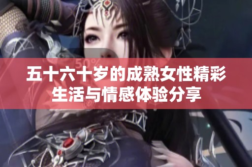 五十六十岁的成熟女性精彩生活与情感体验分享