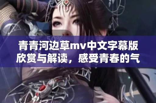 青青河边草mv中文字幕版欣赏与解读，感受青春的气息